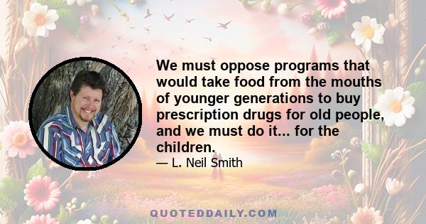 We must oppose programs that would take food from the mouths of younger generations to buy prescription drugs for old people, and we must do it... for the children.