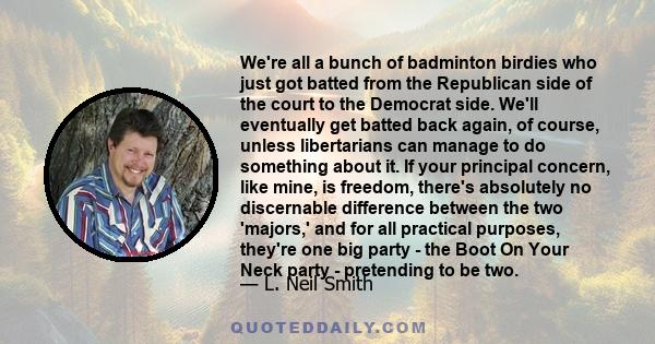 We're all a bunch of badminton birdies who just got batted from the Republican side of the court to the Democrat side. We'll eventually get batted back again, of course, unless libertarians can manage to do something