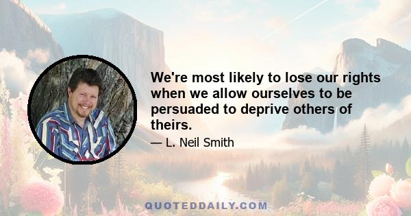 We're most likely to lose our rights when we allow ourselves to be persuaded to deprive others of theirs.