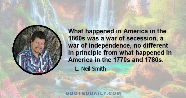 What happened in America in the 1860s was a war of secession, a war of independence, no different in principle from what happened in America in the 1770s and 1780s.