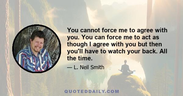 You cannot force me to agree with you. You can force me to act as though I agree with you but then you'll have to watch your back. All the time.