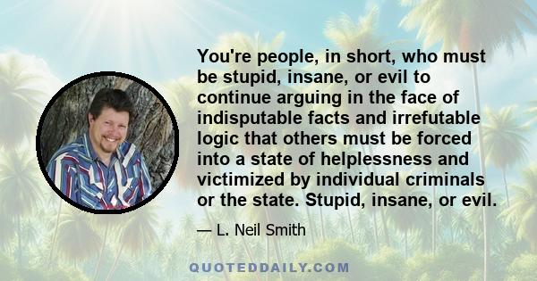 You're people, in short, who must be stupid, insane, or evil to continue arguing in the face of indisputable facts and irrefutable logic that others must be forced into a state of helplessness and victimized by