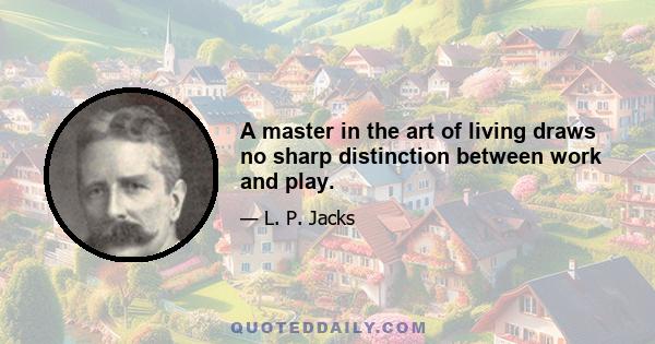 A master in the art of living draws no sharp distinction between work and play.