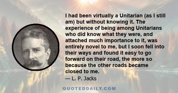 I had been virtually a Unitarian (as I still am) but without knowing it. The experience of being among Unitarians who did know what they were, and attached much importance to it, was entirely novel to me, but I soon