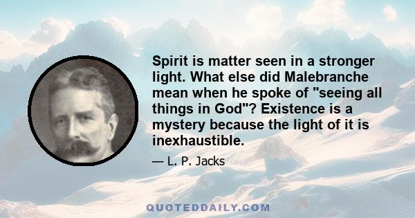 Spirit is matter seen in a stronger light. What else did Malebranche mean when he spoke of seeing all things in God? Existence is a mystery because the light of it is inexhaustible.