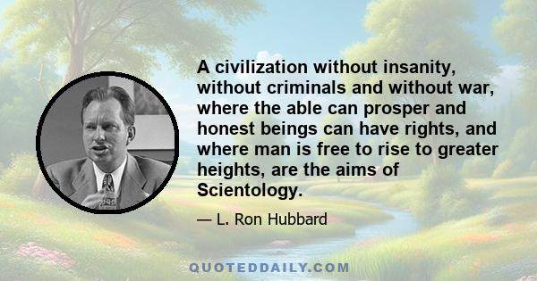 A civilization without insanity, without criminals and without war, where the able can prosper and honest beings can have rights, and where man is free to rise to greater heights, are the aims of Scientology.