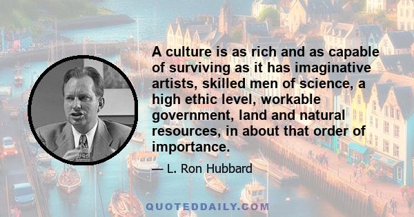 A culture is as rich and as capable of surviving as it has imaginative artists, skilled men of science, a high ethic level, workable government, land and natural resources, in about that order of importance.