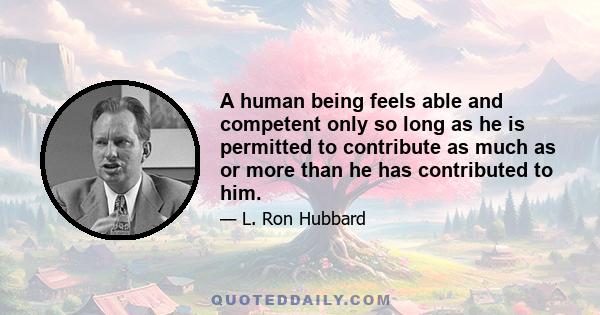 A human being feels able and competent only so long as he is permitted to contribute as much as or more than he has contributed to him.