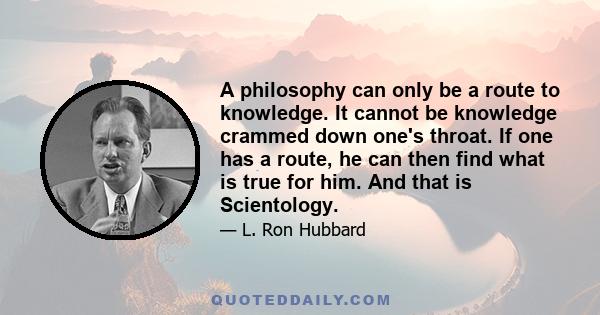 A philosophy can only be a route to knowledge. It cannot be knowledge crammed down one's throat. If one has a route, he can then find what is true for him. And that is Scientology.