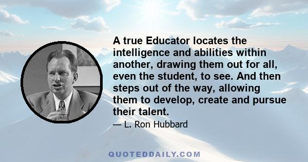 A true Educator locates the intelligence and abilities within another, drawing them out for all, even the student, to see. And then steps out of the way, allowing them to develop, create and pursue their talent.