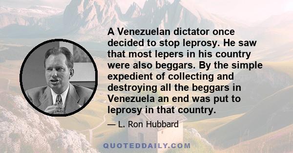 A Venezuelan dictator once decided to stop leprosy. He saw that most lepers in his country were also beggars. By the simple expedient of collecting and destroying all the beggars in Venezuela an end was put to leprosy