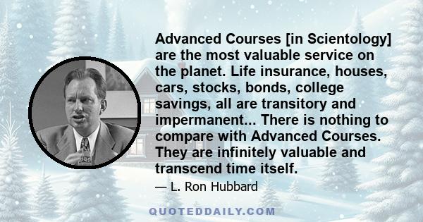 Advanced Courses [in Scientology] are the most valuable service on the planet. Life insurance, houses, cars, stocks, bonds, college savings, all are transitory and impermanent... There is nothing to compare with