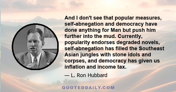 And I don't see that popular measures, self-abnegation and democracy have done anything for Man but push him further into the mud. Currently, popularity endorses degraded novels, self-abnegation has filled the Southeast 