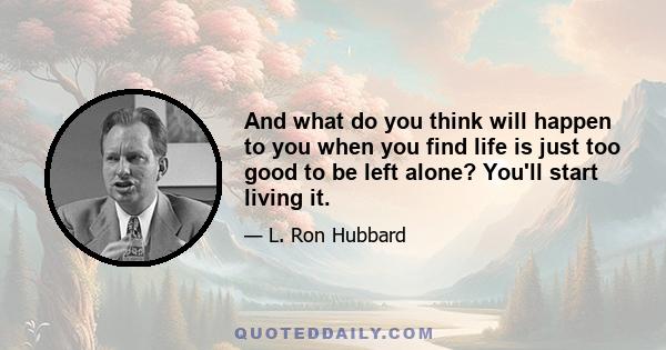 And what do you think will happen to you when you find life is just too good to be left alone? You'll start living it.