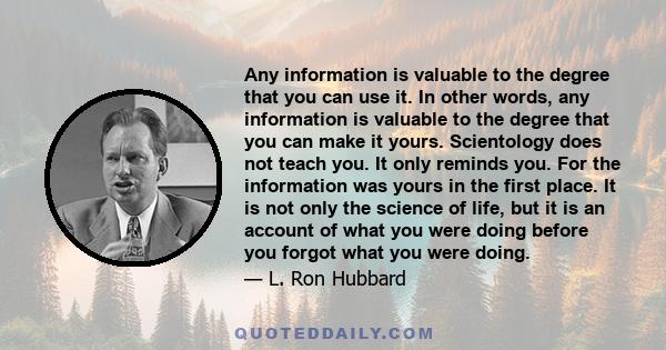 Any information is valuable to the degree that you can use it. In other words, any information is valuable to the degree that you can make it yours. Scientology does not teach you. It only reminds you. For the