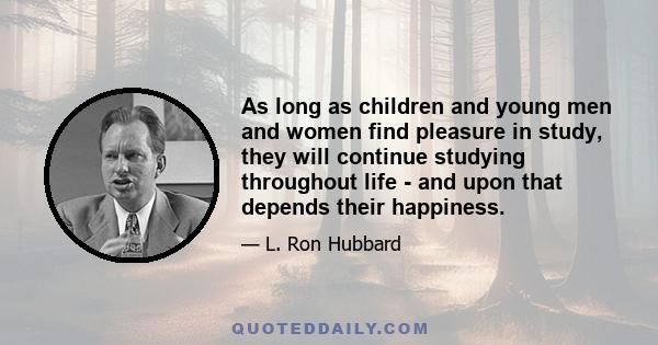 As long as children and young men and women find pleasure in study, they will continue studying throughout life - and upon that depends their happiness.