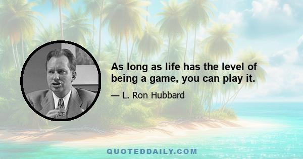 As long as life has the level of being a game, you can play it.