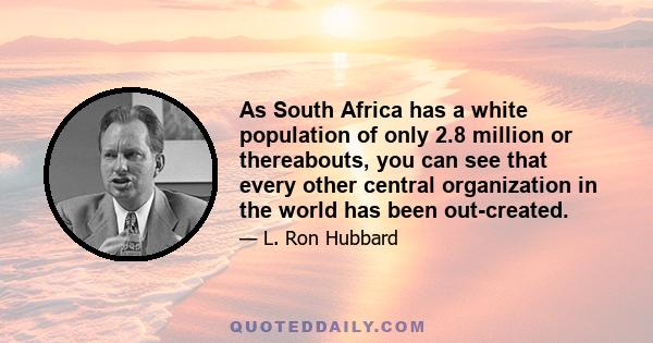 As South Africa has a white population of only 2.8 million or thereabouts, you can see that every other central organization in the world has been out-created.