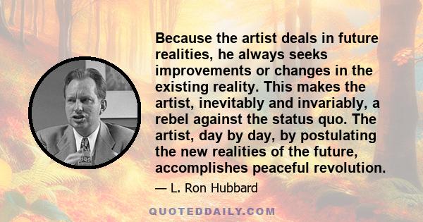 Because the artist deals in future realities, he always seeks improvements or changes in the existing reality. This makes the artist, inevitably and invariably, a rebel against the status quo. The artist, day by day, by 