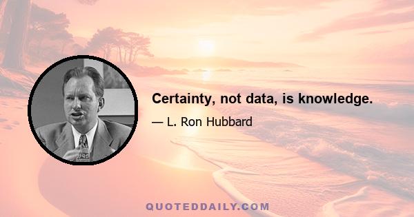 Certainty, not data, is knowledge.