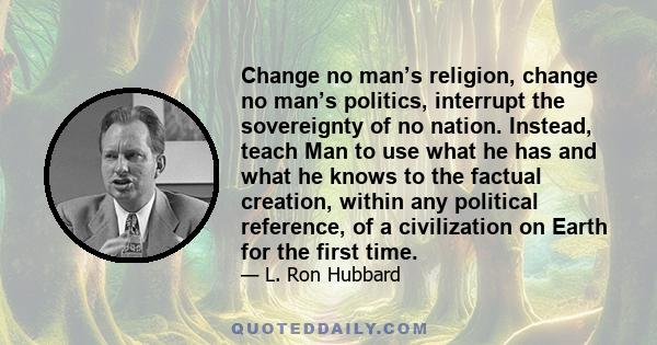 Change no man’s religion, change no man’s politics, interrupt the sovereignty of no nation. Instead, teach Man to use what he has and what he knows to the factual creation, within any political reference, of a