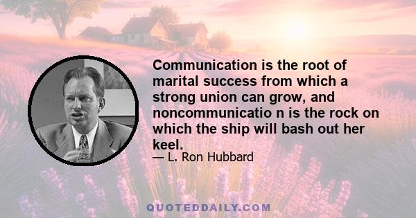 Communication is the root of marital success from which a strong union can grow, and noncommunicatio n is the rock on which the ship will bash out her keel.