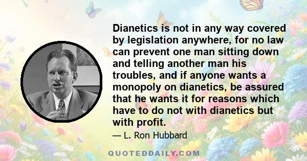 Dianetics is not in any way covered by legislation anywhere, for no law can prevent one man sitting down and telling another man his troubles, and if anyone wants a monopoly on dianetics, be assured that he wants it for 