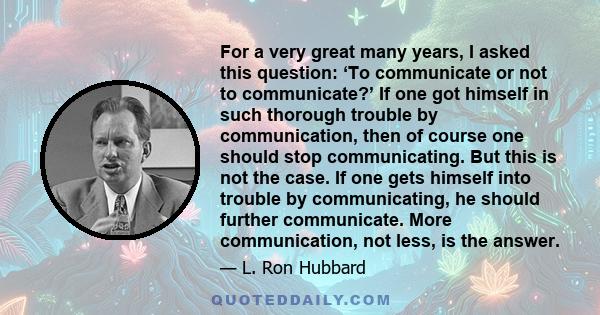 For a very great many years, I asked this question: ‘To communicate or not to communicate?’ If one got himself in such thorough trouble by communication, then of course one should stop communicating. But this is not the 