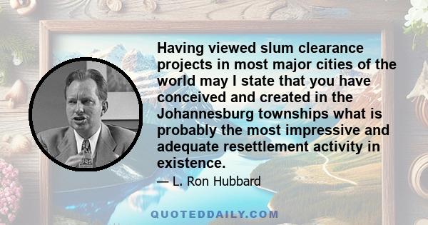 Having viewed slum clearance projects in most major cities of the world may I state that you have conceived and created in the Johannesburg townships what is probably the most impressive and adequate resettlement