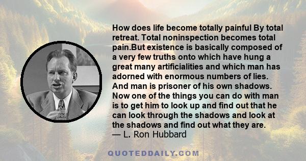 How does life become totally painful By total retreat. Total noninspection becomes total pain.But existence is basically composed of a very few truths onto which have hung a great many artificialities and which man has