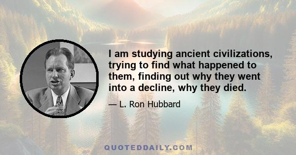 I am studying ancient civilizations, trying to find what happened to them, finding out why they went into a decline, why they died.