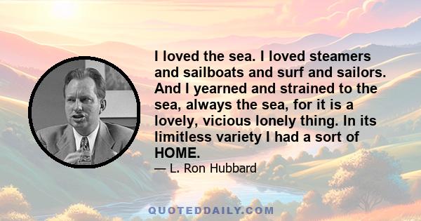 I loved the sea. I loved steamers and sailboats and surf and sailors. And I yearned and strained to the sea, always the sea, for it is a lovely, vicious lonely thing. In its limitless variety I had a sort of HOME.