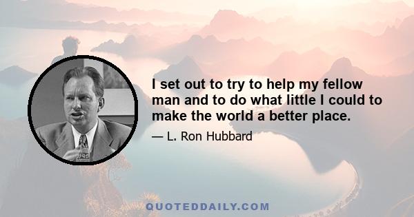 I set out to try to help my fellow man and to do what little I could to make the world a better place.