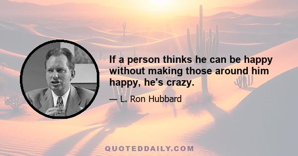 If a person thinks he can be happy without making those around him happy, he's crazy.