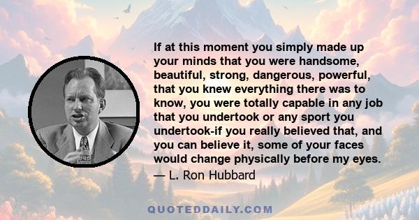 If at this moment you simply made up your minds that you were handsome, beautiful, strong, dangerous, powerful, that you knew everything there was to know, you were totally capable in any job that you undertook or any