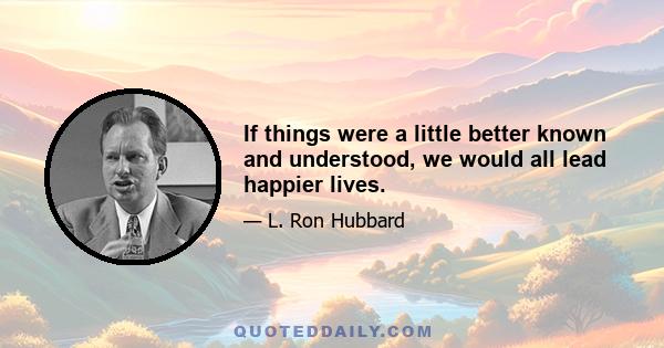 If things were a little better known and understood, we would all lead happier lives.