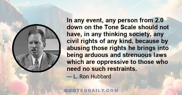 In any event, any person from 2.0 down on the Tone Scale should not have, in any thinking society, any civil rights of any kind, because by abusing those rights he brings into being arduous and strenuous laws which are