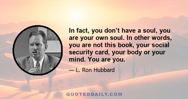 In fact, you don’t have a soul, you are your own soul. In other words, you are not this book, your social security card, your body or your mind. You are you.