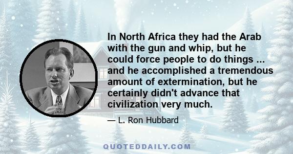 In North Africa they had the Arab with the gun and whip, but he could force people to do things ... and he accomplished a tremendous amount of extermination, but he certainly didn't advance that civilization very much.