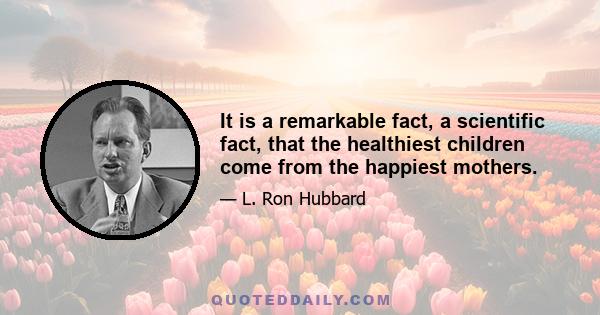 It is a remarkable fact, a scientific fact, that the healthiest children come from the happiest mothers.