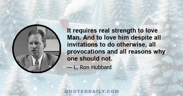 It requires real strength to love Man. And to love him despite all invitations to do otherwise, all provocations and all reasons why one should not.