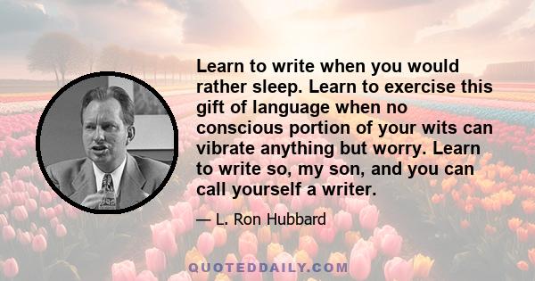 Learn to write when you would rather sleep. Learn to exercise this gift of language when no conscious portion of your wits can vibrate anything but worry. Learn to write so, my son, and you can call yourself a writer.