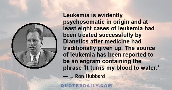 Leukemia is evidently psychosomatic in origin and at least eight cases of leukemia had been treated successfully by Dianetics after medicine had traditionally given up. The source of leukemia has been reported to be an