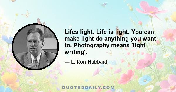 Lifes light. Life is light. You can make light do anything you want to. Photography means 'light writing'.