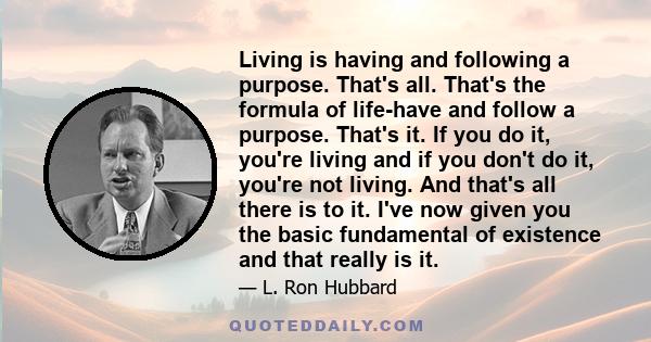 Living is having and following a purpose. That's all. That's the formula of life-have and follow a purpose. That's it. If you do it, you're living and if you don't do it, you're not living. And that's all there is to