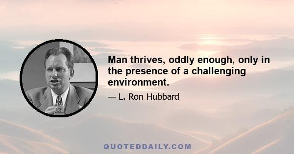 Man thrives, oddly enough, only in the presence of a challenging environment.