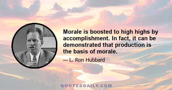 Morale is boosted to high highs by accomplishment. In fact, it can be demonstrated that production is the basis of morale.