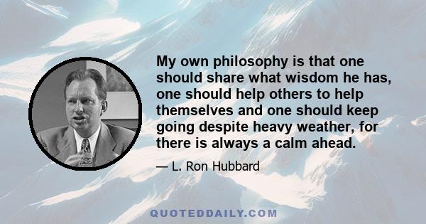 My own philosophy is that one should share what wisdom he has, one should help others to help themselves and one should keep going despite heavy weather, for there is always a calm ahead.