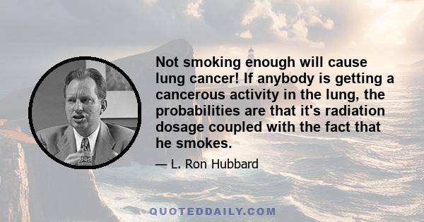 Not smoking enough will cause lung cancer! If anybody is getting a cancerous activity in the lung, the probabilities are that it's radiation dosage coupled with the fact that he smokes.