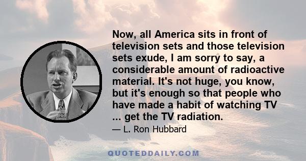 Now, all America sits in front of television sets and those television sets exude, I am sorry to say, a considerable amount of radioactive material. It's not huge, you know, but it's enough so that people who have made